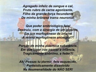 Agregado infeliz de sangue e cal,
Fruto rubro de carne agonizante,
Filho da grande força fecundante
De minha brônzea trama neuronial,
Que poder embriológico fatal
Destruiu, com a sinergia de um gigante,
Em tua morfogênese de infante
A minha morfogênese ancestral?!
Porção de minha plásmica substância,
Em que lugar irás passar a infância,
Tragicamente anônimo, a feder?!
Ah! Possas tu dormir, feto esquecido,
Panteisticamente dissolvido
Na noumenalidade do NÃO SER!
 