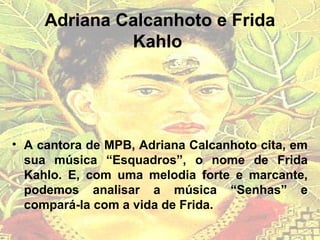 Adriana Calcanhoto e Frida
Kahlo
• A cantora de MPB, Adriana Calcanhoto cita, em
sua música “Esquadros”, o nome de Frida
Kahlo. E, com uma melodia forte e marcante,
podemos analisar a música “Senhas” e
compará-la com a vida de Frida.
 