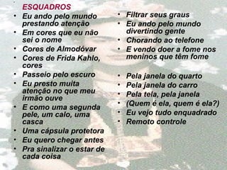 •
ESQUADROS
• Eu ando pelo mundo
prestando atenção
• Em cores que eu não
sei o nome
• Cores de Almodóvar
• Cores de Frida Kahlo,
cores
• Passeio pelo escuro
• Eu presto muita
atenção no que meu
irmão ouve
• E como uma segunda
pele, um calo, uma
casca
• Uma cápsula protetora
• Eu quero chegar antes
• Pra sinalizar o estar de
cada coisa
• Filtrar seus graus
• Eu ando pelo mundo
divertindo gente
• Chorando ao telefone
• E vendo doer a fome nos
meninos que têm fome
• Pela janela do quarto
• Pela janela do carro
• Pela tela, pela janela
• (Quem é ela, quem é ela?)
• Eu vejo tudo enquadrado
• Remoto controle
 