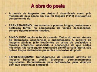 A obra do poetaA obra do poeta
• A poesia de Augusto dos Anjos é classificada como pré-
modernista pela época em que foi lançada (1912) misturam-se
componentes do:
• PARNASIANISMO: nos sonetos e poemas longos, destaca-se a
perfeição formal na composição de versos decassílabos,
sempre rigorosamente rimados.
• SIMBOLISMO exploração da camada fônica do verso, através
de aliterações, assonâncias e onomatopéias. O registro de
imagens pânicas (são freqüentes as cenas de pesadelos e
terrores noturnos), associado à concepção de que certos
mistérios não conseguem explicação científica satisfatória, são
outros traços simbolistas presentes nos textos do poeta.
• EXPRESSIONISMO: transfiguração da realidade através de
imagens bárbaras, cruéis, grotescas, permanentemente
angustiadas. Caracteriza-se pela deformação, pela violência
com que desenha as situações
 