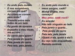 • Eu ando pelo mundo
• E nos automóveis
correm pra quê?
• As crianças correm
para onde?
• Transito entre dois
lados de um lado
• Eu gosto de opostos
• Exponho o meu modo,
me mostro
• Eu canto para quem?
• Pela janela do quarto
• Pela janela do carro
• Pela tela, pela janela...
• Eu ando pelo mundo e
• meus amigos, cadê?
• Minha alegria, meu
cansaço?
• Meu amor, cadê você?
• Eu acordei
• Não tem ninguém ao lado
• Pela janela o quarto...
• Pela janela do carro
• Pela tela, pela janela
• (Quem é ela, quem é ela?)
• Eu vejo tudo enquadrado
• Remoto controle
 
