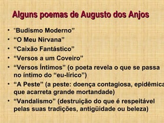 Alguns poemas de Augusto dos AnjosAlguns poemas de Augusto dos Anjos
• “Budismo Moderno”
• “O Meu Nirvana”
• “Caixão Fantástico”
• “Versos a um Coveiro”
• “Versos Íntimos” (o poeta revela o que se passa
no íntimo do “eu-lírico”)
• “A Peste” (a peste: doença contagiosa, epidêmica
que acarreta grande mortandade)
• “Vandalismo” (destruição do que é respeitável
pelas suas tradições, antigüidade ou beleza)
 
