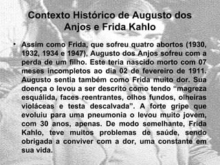 Contexto Histórico de Augusto dos
Anjos e Frida Kahlo
• Assim como Frida, que sofreu quatro abortos (1930,
1932, 1934 e 1947), Augusto dos Anjos sofreu com a
perda de um filho. Este teria nascido morto com 07
meses incompletos ao dia 02 de fevereiro de 1911.
Augusto sentia também como Frida muito dor. Sua
doença o levou a ser descrito como tendo “magreza
esquálida, faces reentrantes, olhos fundos, olheiras
violáceas e testa descalvada”. A forte gripe que
evoluiu para uma pneumonia o levou muito jovem,
com 30 anos, apenas. De modo semelhante, Frida
Kahlo, teve muitos problemas de saúde, sendo
obrigada a conviver com a dor, uma constante em
sua vida.
 