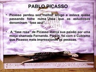 PABLO PICASSO
• Picasso perdeu seu melhor amigo e estava quase
passando fome numa fase que os estudiosos
denominam “fase azul”.
• A “fase rosa” de Picasso marca sua paixão por uma
moça chamada Fernanda. Porém, foi com o Cubismo
que Picasso mais impressionou as pessoas.
 
