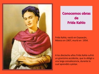 Frida Kahlo, nació en Coyoacán,
México en 1907, murió en 1954.
A los dieciocho años Frida Kahlo sufrió
un gravísimo accidente, que la obligó a
una larga convalecencia, durante la
cual aprendió a pintar.
 