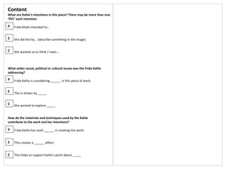 Content
What are Kahlo’s intentions in this piece? There may be more than one.
‘PEC’ each intention.
Frida Khalo intended to…
She did this by… (describe something in the image)
She wanted us to think / react …
What wider social, political or cultural issues was the Frida Kahlo
addressing?
Frida Kahlo is considering ______ in this piece of work.
This is shown by _____
She wanted to explore _____
How do the materials and techniques used by the Kahlo
contribute to the work and her intentions?
Frida Kahlo has used ______ in creating this work.
This creates a ______ effect.
This helps to support Kahlo’s point about _____
P
E
C
P
E
C
P
E
C
 