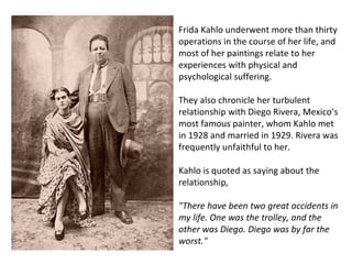 Frida Kahlo underwent more than thirty
operations in the course of her life, and
most of her paintings relate to her
experiences with physical and
psychological suffering.
They also chronicle her turbulent
relationship with Diego Rivera, Mexico’s
most famous painter, whom Kahlo met
in 1928 and married in 1929. Rivera was
frequently unfaithful to her.
Kahlo is quoted as saying about the
relationship,
"There have been two great accidents in
my life. One was the trolley, and the
other was Diego. Diego was by far the
worst."
 