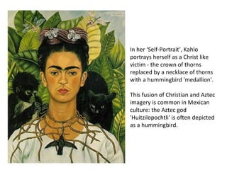 In her ‘Self-Portrait’, Kahlo
portrays herself as a Christ like
victim - the crown of thorns
replaced by a necklace of thorns
with a hummingbird 'medallion'.
This fusion of Christian and Aztec
imagery is common in Mexican
culture: the Aztec god
'Huitzilopochtli' is often depicted
as a hummingbird.
 