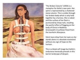 ‘The Broken Column’ (1944) is a
metaphor for Kahlo’s own pain. Her
spine is represented by a shattered
stone column. This is visible through
her broken body which is only held
together by a harness. She is naked
and the surface of her flesh is
punctured by sharp nails, recalling
the painful effect of flogging on the
body of Christ in Matthias
Grünewald’s Crucifixion Panel from
the Isenheim Altarpiece.
Silent tears drop from her eyes as she
stands alone in a desolate wasteland
without any sign of hope on the
horizon.
This is a bleak self image but Kahlo’s
endurance heroically prevails in this
barren landscape of despair.
 
