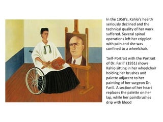In the 1950’s, Kahlo’s health
seriously declined and the
technical quality of her work
suffered. Several spinal
operations left her crippled
with pain and she was
confined to a wheelchair.
'Self-Portrait with the Portrait
of Dr. Farill' (1951) shows
Kahlo sitting in her wheelchair
holding her brushes and
palette adjacent to her
painting of her surgeon Dr.
Farill. A section of her heart
replaces the palette on her
lap, while her paintbrushes
drip with blood
 
