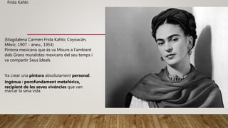 (Magdalena Carmen Frida Kahlo; Coyoacán,
Mèxic, 1907 - aneu., 1954)
Pintora mexicana que és va Moure a l'ambient
dels Grans muralistes mexicans del seu temps i
va compartir Seus Ideals
Va crear una pintura absolutament personal,
ingènua i porofundament metafòrica,
recipient de les seves vivències que van
marcar la seva vida
Frida Kahlo
 