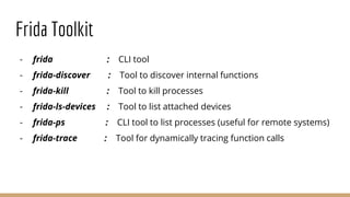 Frida Toolkit
- frida : CLI tool
- frida-discover : Tool to discover internal functions
- frida-kill : Tool to kill processes
- frida-ls-devices : Tool to list attached devices
- frida-ps : CLI tool to list processes (useful for remote systems)
- frida-trace : Tool for dynamically tracing function calls
 