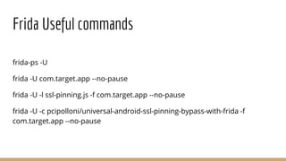 Frida Useful commands
frida-ps -U
frida -U com.target.app --no-pause
frida -U -l ssl-pinning.js -f com.target.app --no-pause
frida -U -c pcipolloni/universal-android-ssl-pinning-bypass-with-frida -f
com.target.app --no-pause
 