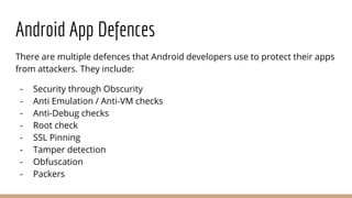Android App Defences
There are multiple defences that Android developers use to protect their apps
from attackers. They include:
- Security through Obscurity
- Anti Emulation / Anti-VM checks
- Anti-Debug checks
- Root check
- SSL Pinning
- Tamper detection
- Obfuscation
- Packers
 