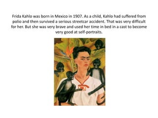 Frida Kahlo was born in Mexico in 1907. As a child, Kahlo had suffered from
polio and then survived a serious streetcar accident. That was very difficult
for her. But she was very brave and used her time in bed in a cast to become
very good at self-portraits.