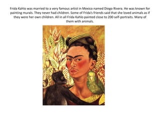 Frida Kahlo was married to a very famous artist in Mexico named Diego Rivera. He was known for
painting murals. They never had children. Some of Frida’s friends said that she loved animals as if
they were her own children. All in all Frida Kahlo painted close to 200 self-portraits. Many of
them with animals.