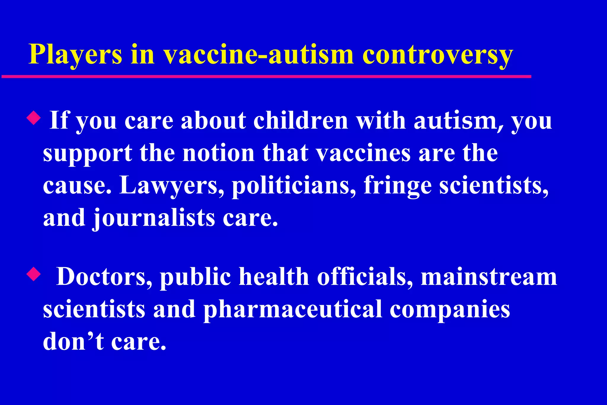 Players in vaccine-autism controversy If you care about children with  autism,  you support the notion that vaccines are the cause.   Lawyers, politicians, fringe scientists, and journalists care. Doctors, public health officials, mainstream scientists and pharmaceutical companies don’t care.  