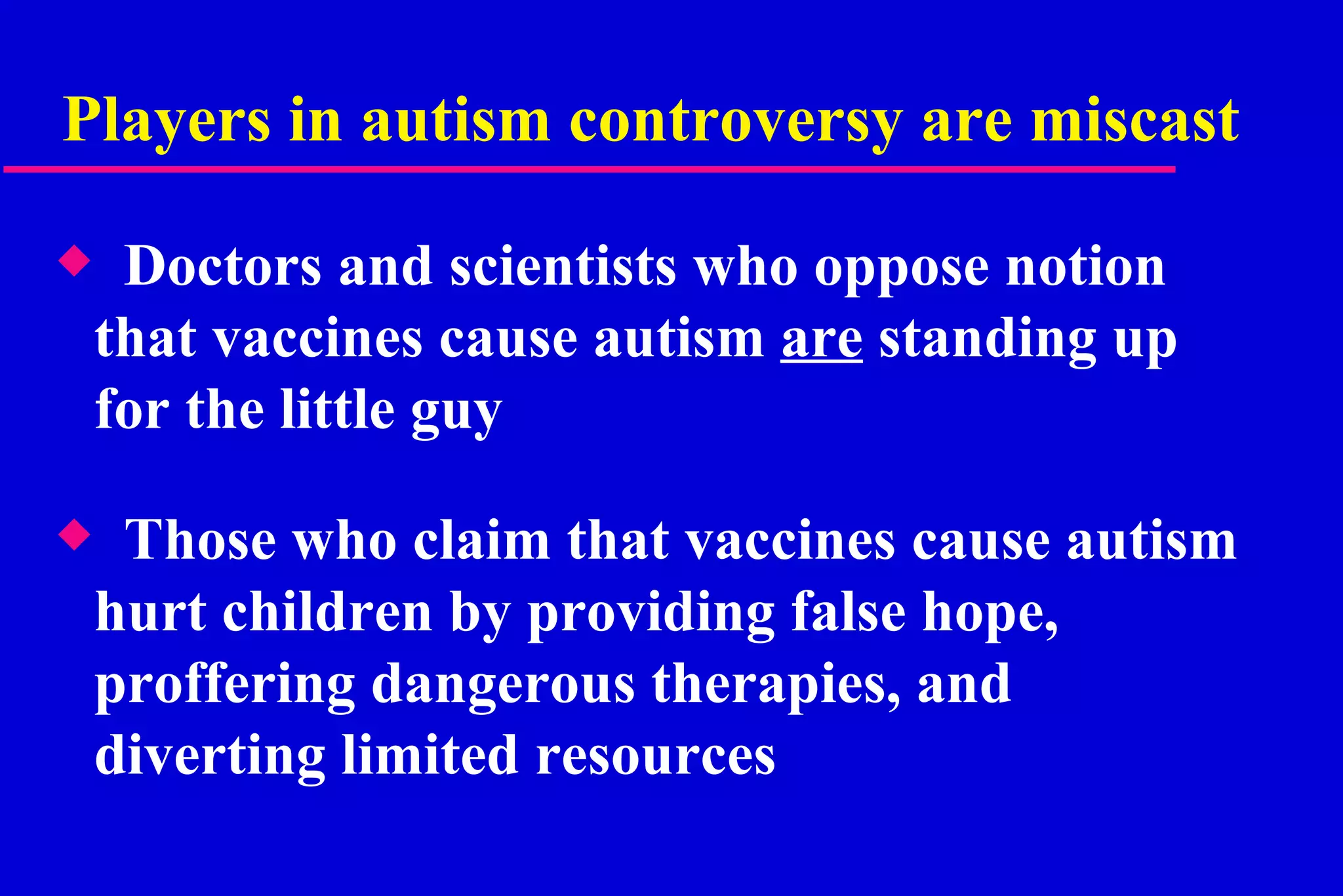 Players in autism controversy are miscast  Doctors and scientists who oppose notion that vaccines cause autism  are  standing up for the little guy Those who claim that vaccines cause autism hurt children by providing false hope, proffering dangerous therapies, and diverting limited resources  