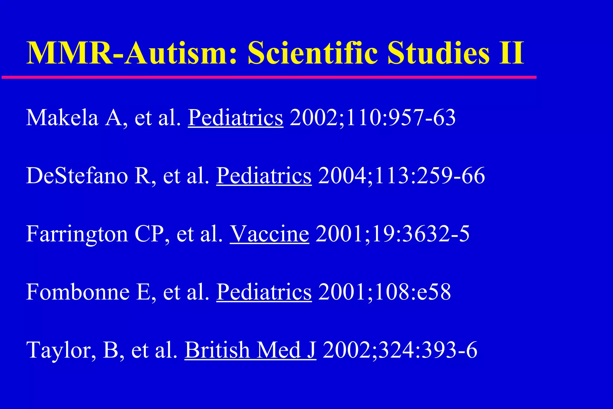 MMR-Autism: Scientific Studies II  Makela A, et al.  Pediatrics  2002;110:957-63 DeStefano R, et al.  Pediatrics  2004;113:259-66 Farrington CP, et al.  Vaccine  2001;19:3632-5 Fombonne E, et al.  Pediatrics  2001;108:e58 Taylor, B, et al.  British Med J  2002;324:393-6 