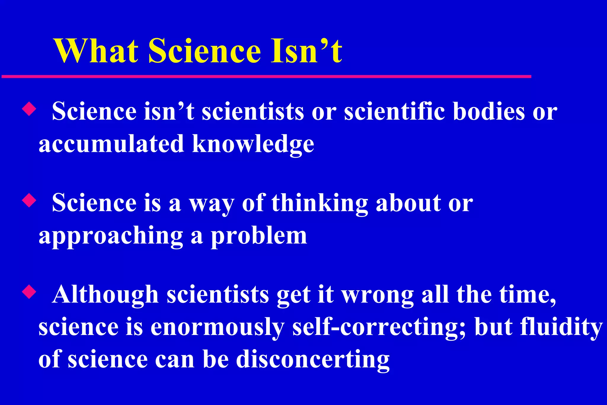 What Science Isn’t Science isn’t scientists or scientific bodies or accumulated knowledge Science is a way of thinking about or approaching a problem Although scientists get it wrong all the time, science is enormously self-correcting; but fluidity of science can be disconcerting  