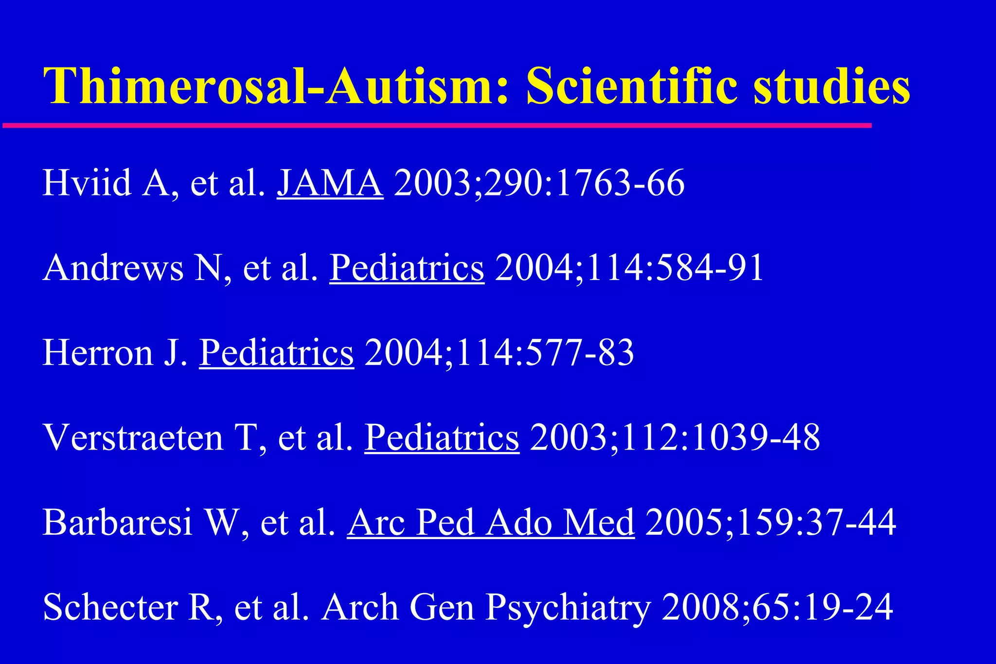 Thimerosal-Autism: Scientific studies Hviid A, et al.  JAMA  2003;290:1763-66 Andrews N, et al.  Pediatrics  2004;114:584-91 Herron J.  Pediatrics  2004;114:577-83 Verstraeten T, et al.  Pediatrics  2003;112:1039-48 Barbaresi W, et al.  Arc Ped Ado Med  2005;159:37-44 Schecter R, et al. Arch Gen Psychiatry 2008;65:19-24   