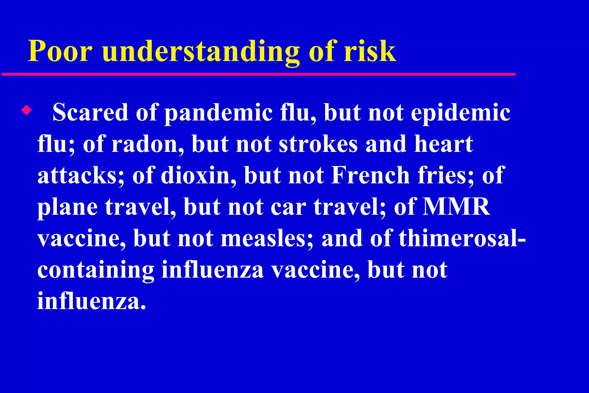 Poor understanding of risk Scared of pandemic flu, but not epidemic flu; of radon, but not strokes and heart attacks; of dioxin, but not French fries; of plane travel, but not car travel; of MMR vaccine, but not measles; and of thimerosal-containing influenza vaccine, but not influenza. 