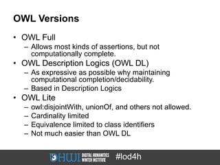 OWL Versions
• OWL Full
  – Allows most kinds of assertions, but not
    computationally complete.
• OWL Description Logics (OWL DL)
  – As expressive as possible why maintaining
    computational completion/decidability.
  – Based in Description Logics
• OWL Lite
  –   owl:disjointWith, unionOf, and others not allowed.
  –   Cardinality limited
  –   Equivalence limited to class identifiers
  –   Not much easier than OWL DL


                                #lod4h
 