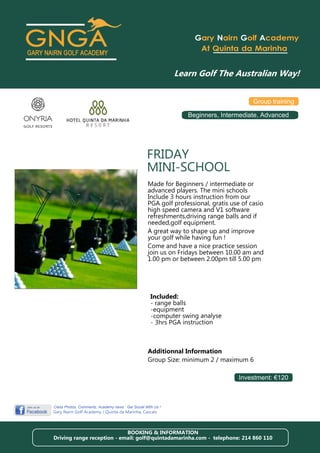 Gary Nairn Golf Academy
                                                                     At Quinta da Marinha




                                                                                         Group training

                                                                 Beginners, Intermediate, Advanced




                                                   FRIDAY
                                                   MINI-SCHOOL
                                                   Made for Beginners / intermediate or
                                                   advanced players. The mini schools
                                                   Include 3 hours instruction from our
                                                   PGA golf professional, gratis use of casio
                                                   high speed camera and V1 software
                                                   refreshments,driving range balls and if
                                                   needed,golf equipment.
                                                   A great way to shape up and improve
                                                   your golf while having fun !
                                                   Come and have a nice practice session
                                                   join us on Fridays between 10.00 am and
                                                   1.00 pm or between 2.00pm till 5.00 pm




                                                     Included:
                                                     - range balls
                                                     -equipment
                                                     -computer swing analyse
                                                     - 3hrs PGA instruction



                                                   Additionnal Information
                                                   Group Size: minimum 2 / maximum 6

                                                                                   Investment: €120



Class Photos, Comments, Academy news : Get Social With Us !
Gary Nairn Golf Academy / Quinta da Marinha, Cascais



                            BOOKING & INFORMATION
Driving range reception - email: golf@quintadamarinha.com - telephone: 214 860 110
 