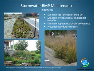 Installation and Maintenance of Stormwater Treatment BMPs Workshop, December 2011
Stormwater BMP Maintenance
Importance
• Maintain the function of the BMP
• Maintain environmental and habitat
benefits
• Maintain appearance-public acceptance
• Prevent costly future repairs
 