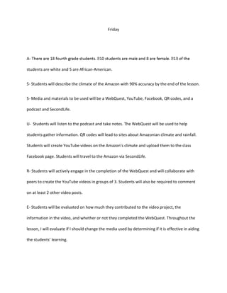 Friday
A-
students are white and 5 are African-American.
S- Students will describe the climate of the Amazon with 90% accuracy by the end of the lesson.
S- Media and materials to be used will be a WebQuest, YouTube, Facebook, QR codes, and a
podcast and SecondLife.
U- Students will listen to the podcast and take notes. The WebQuest will be used to help
students gather information. QR codes will lead to sites about Amazonian climate and rainfall.
Students will create YouTube videos on the Amazon’s climate and upload them to the class
Facebook page. Students will travel to the Amazon via SecondLife.
R- Students will actively engage in the completion of the WebQuest and will collaborate with
peers to create the YouTube videos in groups of 3. Students will also be required to comment
on at least 2 other video posts.
E- Students will be evaluated on how much they contributed to the video project, the
information in the video, and whether or not they completed the WebQuest. Throughout the
lesson, I will evaluate if I should change the media used by determining if it is effective in aiding
the students’ learning.
 
