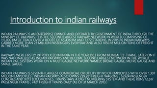 Introduction to indian railways
INDIAN RAILWAYS IS AN ENTERPRISE OWNED AND OPERATED BY GOVERNMENT OF INDIA THROUGH THE
MINISTRY OF RAILWAYS. IT IS THE SECOND LARGEST RAILWAY NETWORK IN WORLD, COMPRISING OF
115,000 KM OF TRACK OVER A ROUTE OF 65,436 KM AND 7,172 STATIONS. IN 2015-16 INDIAN RAILWAYS
CARRIED MORE THAN 23 MILLION PASSENGERS EVERYDAY AND ALSO 1050.18 MILLION TONS OF FREIGHT
IN THE SAME YEAR.
RAILWAYS WERE FIRSTLY INTRODUCED IN INDIA IN THE YEAR 1853 FROM MUMBAI TO THANE. LATER ON IT
WAS NATIONALIZED AS INDIAN RAILWAYS AND BECOME SECOND LARGEST NETWORK IN THE WORLD.
INDIAN RAIL SYSTEMS WORK ON A MULTI GAUGE NETWORK NAMELY, BROAD GAUGE, METRE GAUGE AND
SMALL GAUGE.
INDIAN RAILWAYS IS SEVENTH LARGEST COMMERCIAL OR UTILITY BY NO OF EMPLOYEES WITH OVER 1.307
MILLION EMPLOYEES . INDIAN RAILWAYS ALSO OWNS 239,281 FREIGHT WAGONS , 62924 PASSENGER
COACHES AND 9.013 LOCOMOTIVES. TRAINS HAVE A DIGIT NUMBERING SYSTEM AND THERE RUNS 12,617
PASSENGER TRAINS , 7421 FREIGHT TRAINS DAILY (AS OF 31 MARCH 2013.)
 