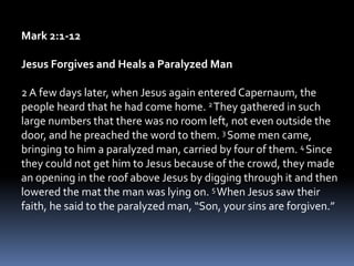 Mark 2:1-12
Jesus Forgives and Heals a Paralyzed Man
2A few days later, when Jesus again entered Capernaum, the
people heard that he had come home. 2They gathered in such
large numbers that there was no room left, not even outside the
door, and he preached the word to them. 3 Some men came,
bringing to him a paralyzed man, carried by four of them. 4 Since
they could not get him to Jesus because of the crowd, they made
an opening in the roof above Jesus by digging through it and then
lowered the mat the man was lying on. 5 When Jesus saw their
faith, he said to the paralyzed man, “Son, your sins are forgiven.”
 