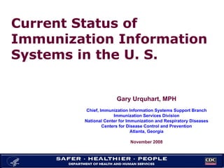 Current Status of Immunization Information Systems in the U. S. Gary Urquhart, MPH Chief, Immunization Information Systems Support Branch Immunization Services Division National Center for Immunization and Respiratory Diseases Centers for Disease Control and Prevention Atlanta, Georgia November 2008 