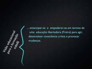 ... emancipar-se e empoderar-se em termos de
                            uma educação libertadora (Freire) para agir,
    ci d m açã a l
                 i on
                   o




                           desenvolver consciência crítica e provocar
             cac




                           mudanças.
par edu

        ad ã
        for
     ão
   aa
 Vis
 