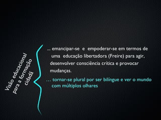 ... emancipar-se e empoderar-se em termos de
                            uma educação libertadora (Freire) para agir,
    ci d m açã a l
                 i on
                   o




                           desenvolver consciência crítica e provocar
             cac




                           mudanças.
par edu

        ad ã
        for




                        … tornar-se plural por ser bilíngue e ver o mundo
     ão
   aa




                         com múltiplos olhares
 Vis
 