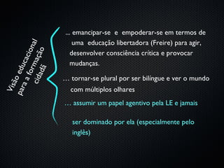 ... emancipar-se e empoderar-se em termos de
                            uma educação libertadora (Freire) para agir,
    ci d m açã a l
                 i on
                   o
                           desenvolver consciência crítica e provocar
             cac



                           mudanças.
par edu

        ad ã
        for




                        … tornar-se plural por ser bilíngue e ver o mundo
     ão
   aa
 Vis




                          com múltiplos olhares
                        … assumir um papel agentivo pela LE e jamais

                           ser dominado por ela (especialmente pelo
                           inglês)
 