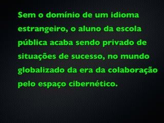 Sem o domínio de um idioma
estrangeiro, o aluno da escola
pública acaba sendo privado de
situações de sucesso, no mundo
globalizado da era da colaboração
pelo espaço cibernético.
 