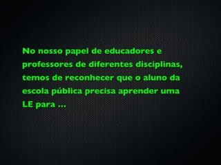 No nosso papel de educadores e
professores de diferentes disciplinas,
temos de reconhecer que o aluno da
escola pública precisa aprender uma
LE para …
 