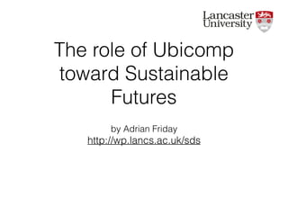The role of Ubicomp
toward Sustainable
Futures
by Adrian Friday
http://wp.lancs.ac.uk/sds
 