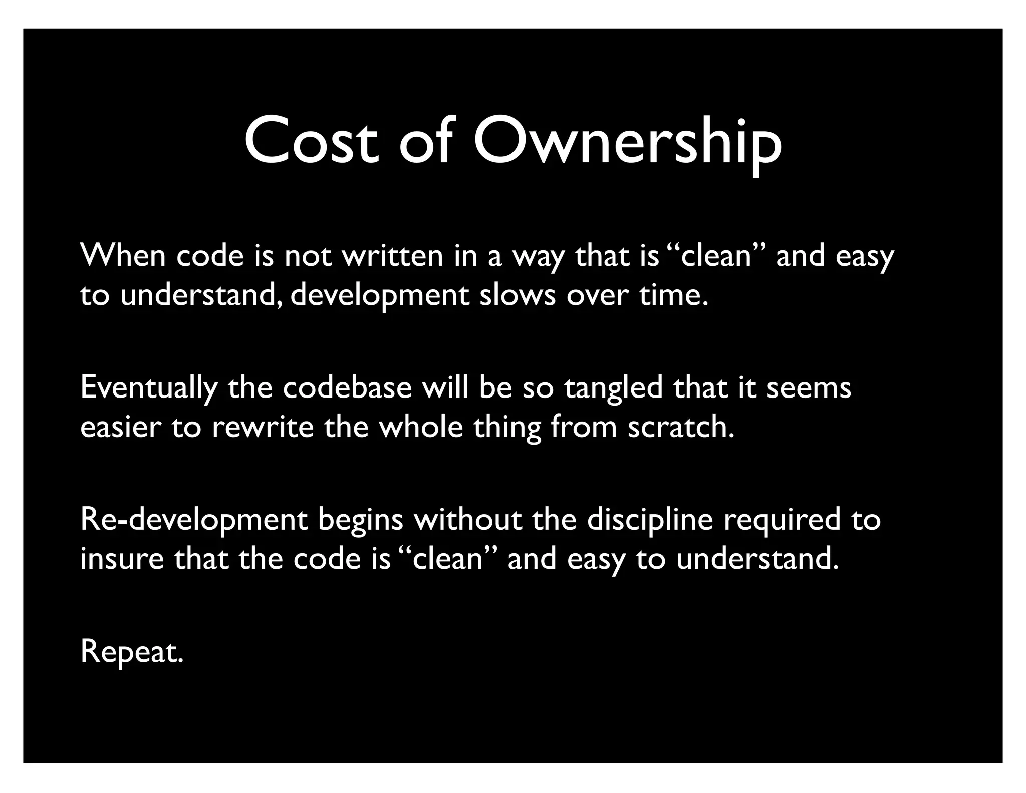 Cost of Ownership
When code is not written in a way that is “clean” and easy
to understand, development slows over time.

Eventually the codebase will be so tangled that it seems
easier to rewrite the whole thing from scratch.

Re-development begins without the discipline required to
insure that the code is “clean” and easy to understand.

Repeat.
 
