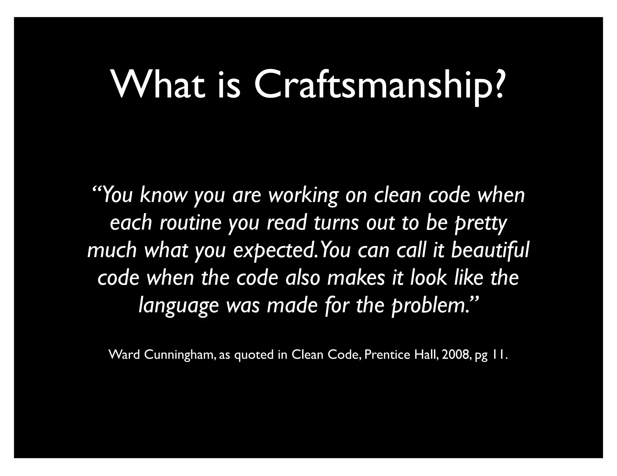What is Craftsmanship?

“You know you are working on clean code when
  each routine you read turns out to be pretty
much what you expected.You can call it beautiful
 code when the code also makes it look like the
     language was made for the problem.”
  Ward Cunningham, as quoted in Clean Code, Prentice Hall, 2008, pg 11.
 