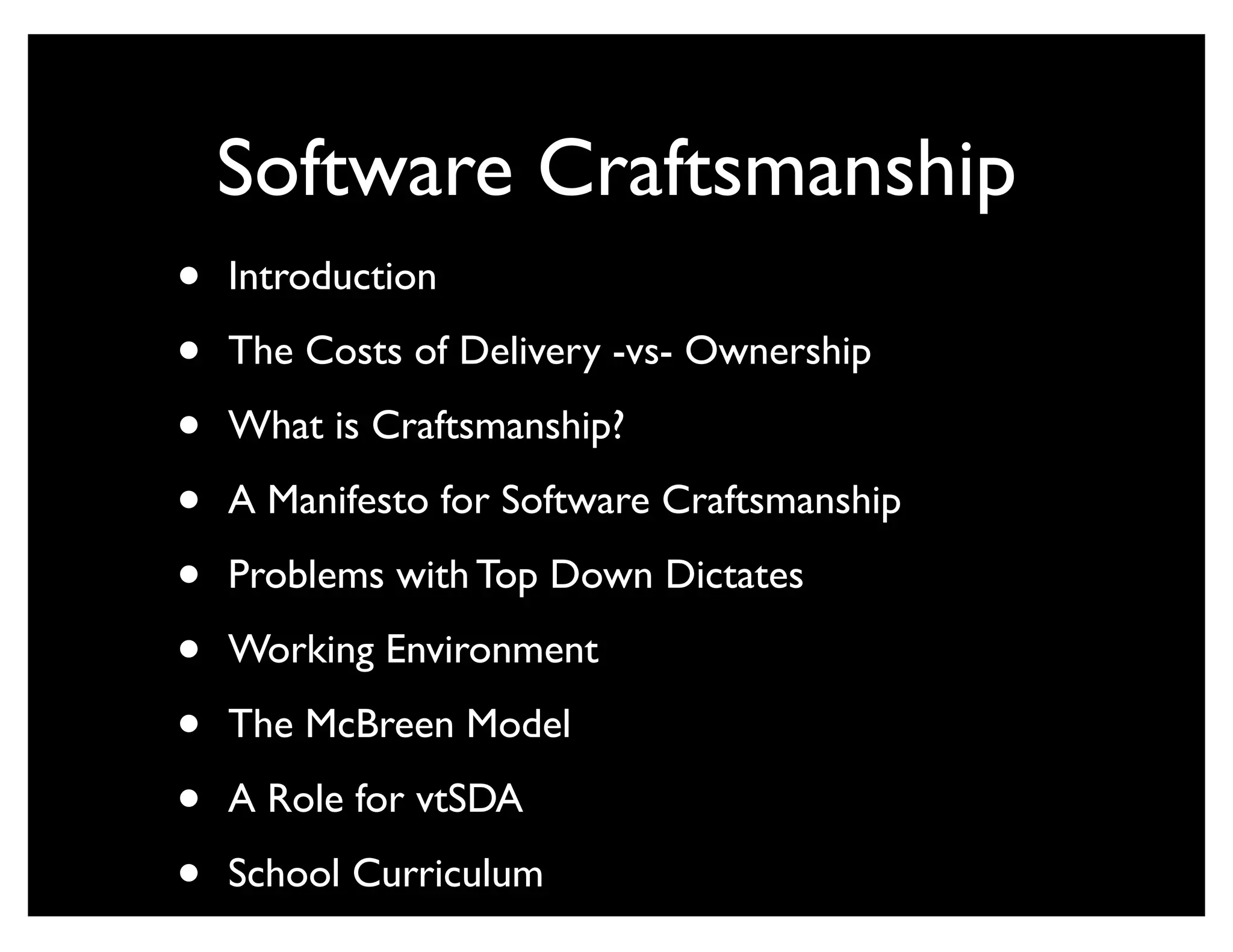 Software Craftsmanship
•   Introduction

•   The Costs of Delivery -vs- Ownership

•   What is Craftsmanship?

•   A Manifesto for Software Craftsmanship

•   Problems with Top Down Dictates

•   Working Environment

•   The McBreen Model

•   A Role for vtSDA

•   School Curriculum
 