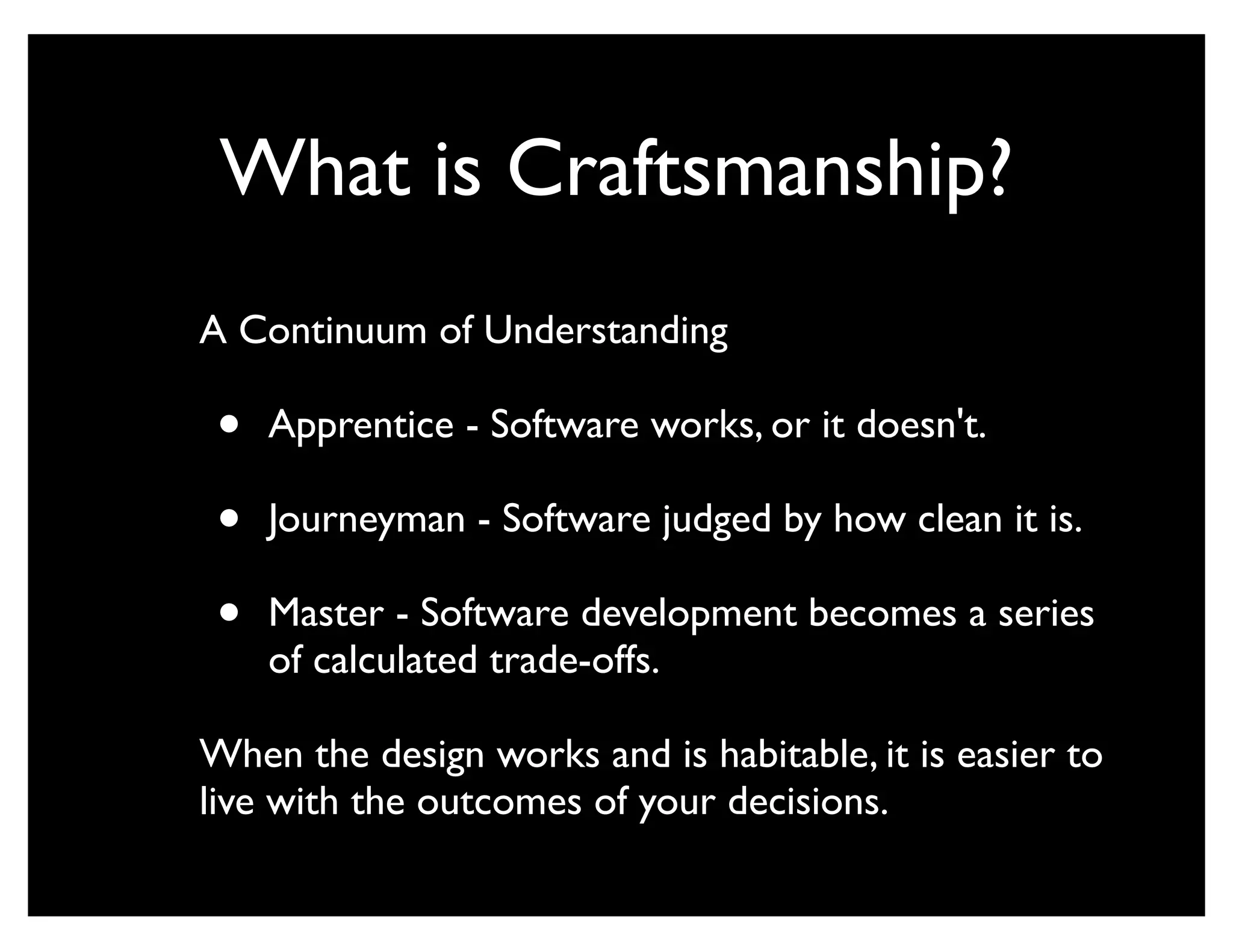 What is Craftsmanship?
A Continuum of Understanding

 •   Apprentice - Software works, or it doesn't.

 •   Journeyman - Software judged by how clean it is.

 •   Master - Software development becomes a series
     of calculated trade-offs.

When the design works and is habitable, it is easier to
live with the outcomes of your decisions.
 