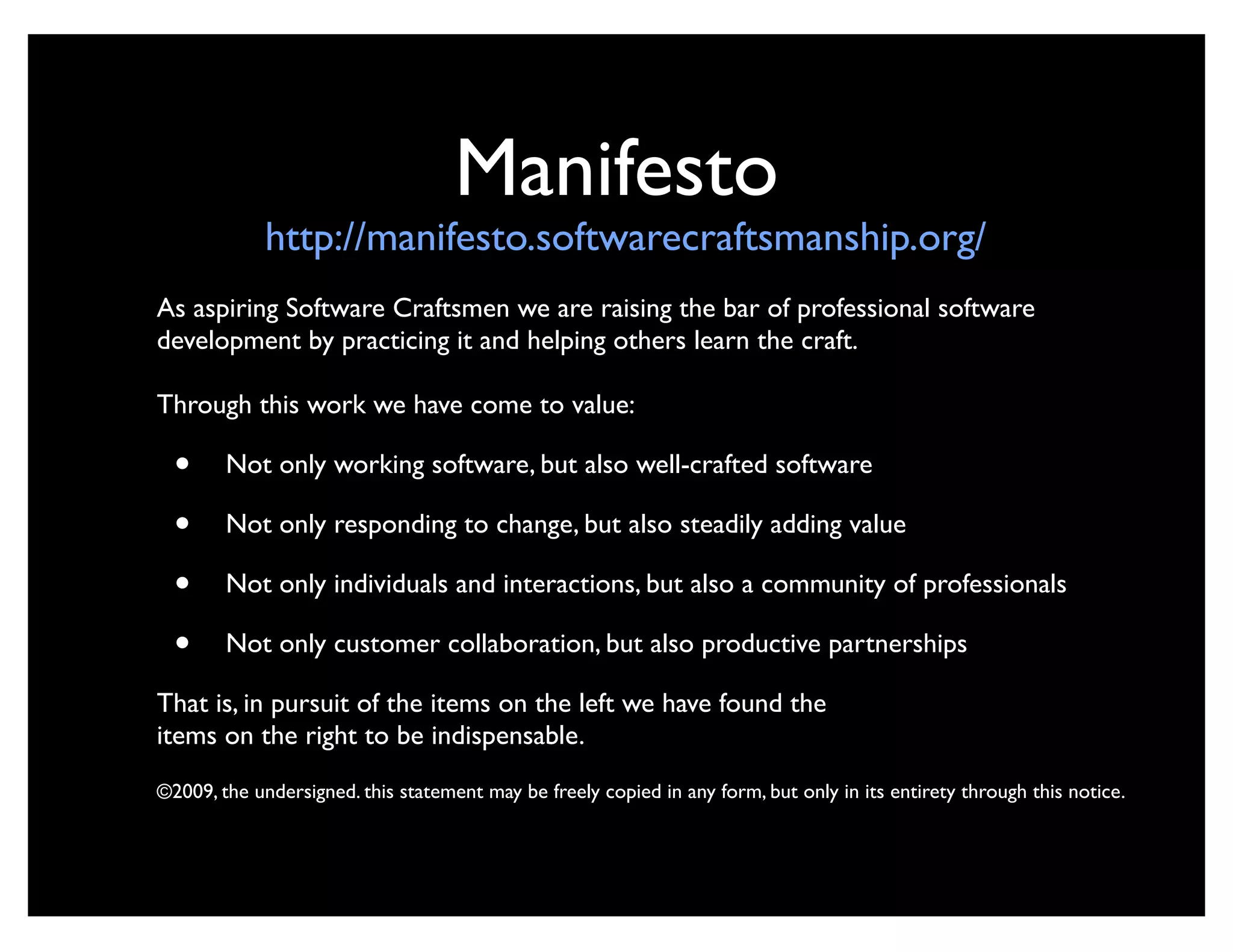 Manifesto
             http://manifesto.softwarecraftsmanship.org/
As aspiring Software Craftsmen we are raising the bar of professional software
development by practicing it and helping others learn the craft.

Through this work we have come to value:

  •     Not only working software, but also well-crafted software

  •     Not only responding to change, but also steadily adding value

  •     Not only individuals and interactions, but also a community of professionals

  •     Not only customer collaboration, but also productive partnerships

That is, in pursuit of the items on the left we have found the
items on the right to be indispensable.
©2009, the undersigned. this statement may be freely copied in any form, but only in its entirety through this notice.
 