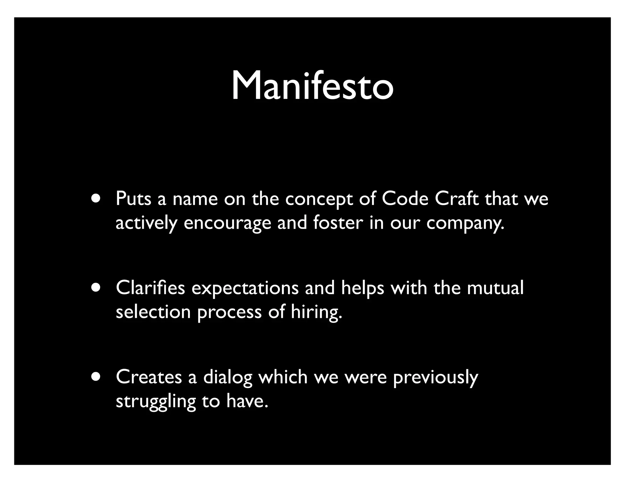 Manifesto

•   Puts a name on the concept of Code Craft that we
    actively encourage and foster in our company.


•   Clariﬁes expectations and helps with the mutual
    selection process of hiring.


•   Creates a dialog which we were previously
    struggling to have.
 