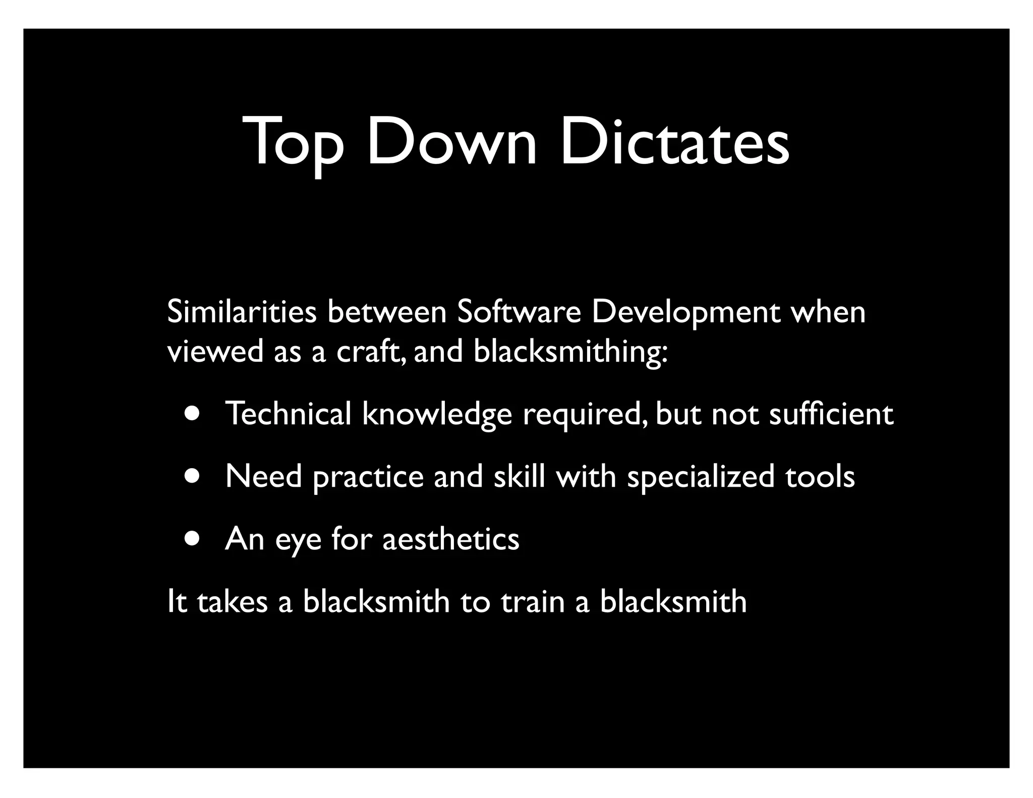 Top Down Dictates

Similarities between Software Development when
viewed as a craft, and blacksmithing:

 •   Technical knowledge required, but not sufﬁcient

 •   Need practice and skill with specialized tools

 •   An eye for aesthetics
It takes a blacksmith to train a blacksmith
 