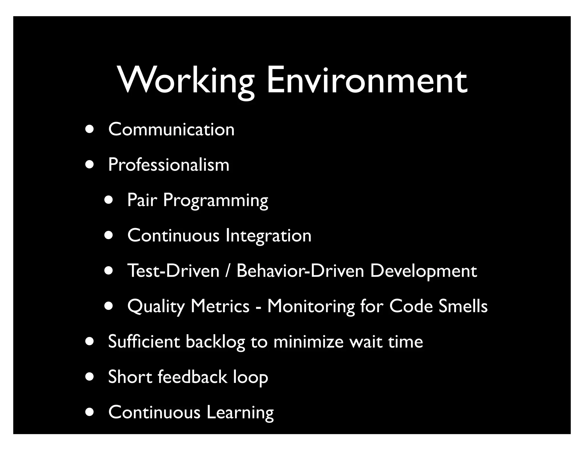 Working Environment
•   Communication

•   Professionalism

    •   Pair Programming

    •   Continuous Integration

    •   Test-Driven / Behavior-Driven Development

    •   Quality Metrics - Monitoring for Code Smells

•   Sufﬁcient backlog to minimize wait time

•   Short feedback loop

•   Continuous Learning
 