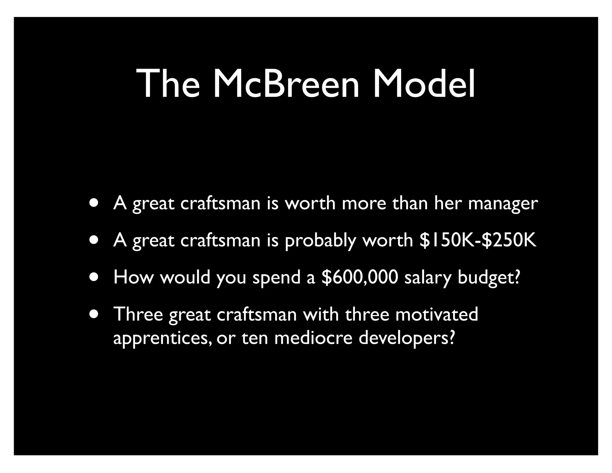 The McBreen Model

•   A great craftsman is worth more than her manager

•   A great craftsman is probably worth $150K-$250K

•   How would you spend a $600,000 salary budget?

•   Three great craftsman with three motivated
    apprentices, or ten mediocre developers?
 
