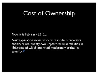 Cost of Ownership


Now it is February 2010...
Your application won’t work with modern browsers
and there are twenty-two unpatched vulnerabilities in
IE6, some of which are rated moderately critical in
severity. *
 