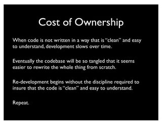 Cost of Ownership
When code is not written in a way that is “clean” and easy
to understand, development slows over time.

Eventually the codebase will be so tangled that it seems
easier to rewrite the whole thing from scratch.

Re-development begins without the discipline required to
insure that the code is “clean” and easy to understand.

Repeat.
 